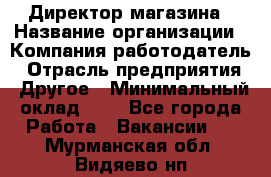 Директор магазина › Название организации ­ Компания-работодатель › Отрасль предприятия ­ Другое › Минимальный оклад ­ 1 - Все города Работа » Вакансии   . Мурманская обл.,Видяево нп